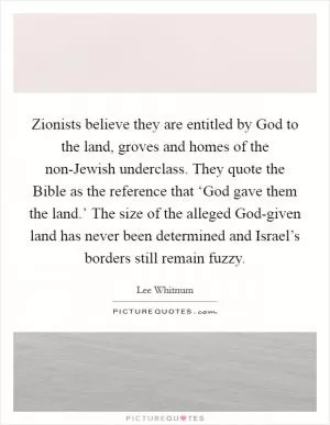 Zionists believe they are entitled by God to the land, groves and homes of the non-Jewish underclass. They quote the Bible as the reference that ‘God gave them the land.’ The size of the alleged God-given land has never been determined and Israel’s borders still remain fuzzy Picture Quote #1