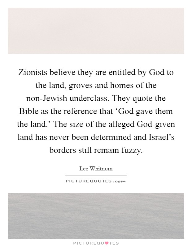 Zionists believe they are entitled by God to the land, groves and homes of the non-Jewish underclass. They quote the Bible as the reference that ‘God gave them the land.' The size of the alleged God-given land has never been determined and Israel's borders still remain fuzzy Picture Quote #1