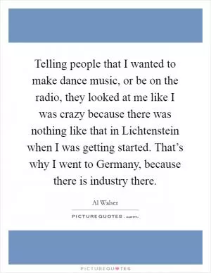Telling people that I wanted to make dance music, or be on the radio, they looked at me like I was crazy because there was nothing like that in Lichtenstein when I was getting started. That’s why I went to Germany, because there is industry there Picture Quote #1
