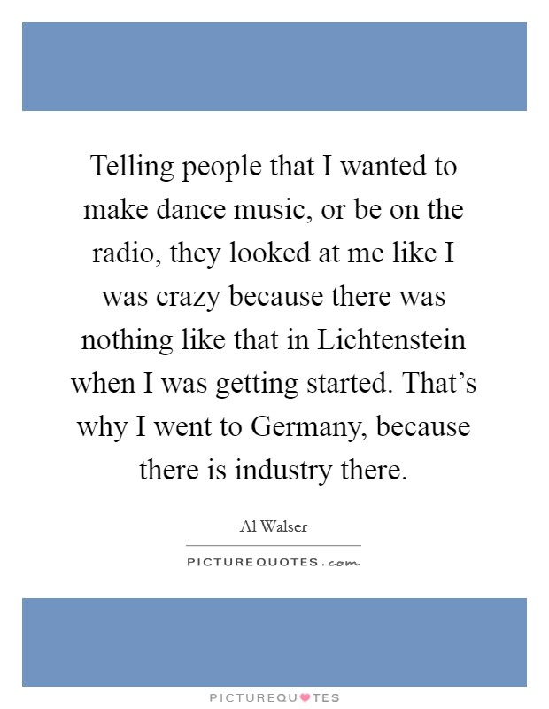 Telling people that I wanted to make dance music, or be on the radio, they looked at me like I was crazy because there was nothing like that in Lichtenstein when I was getting started. That's why I went to Germany, because there is industry there Picture Quote #1
