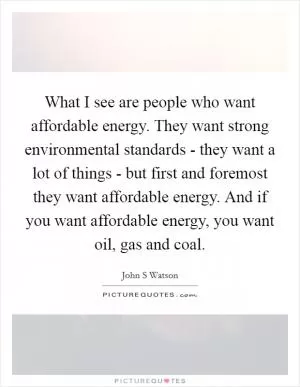 What I see are people who want affordable energy. They want strong environmental standards - they want a lot of things - but first and foremost they want affordable energy. And if you want affordable energy, you want oil, gas and coal Picture Quote #1