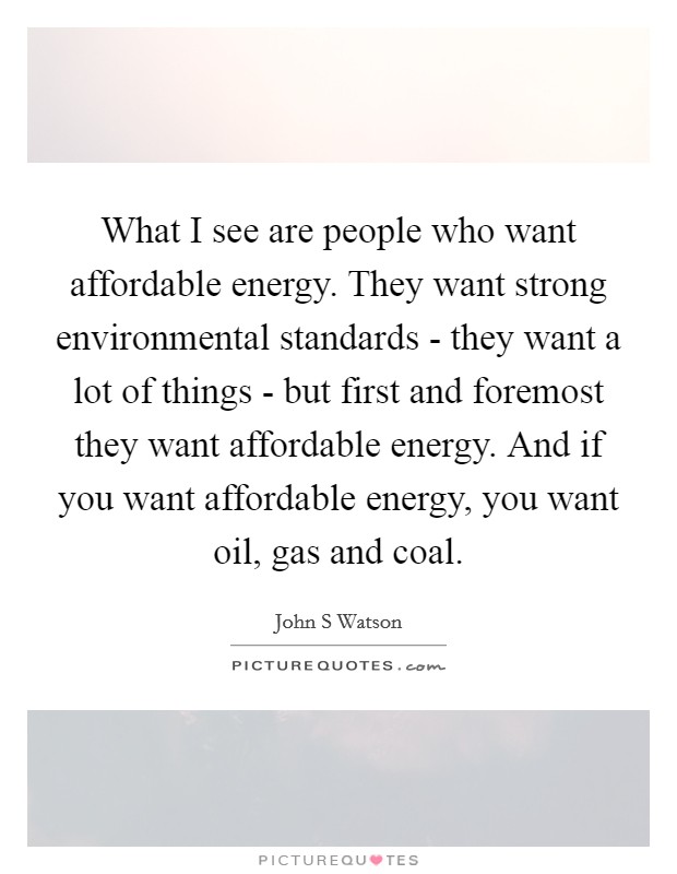 What I see are people who want affordable energy. They want strong environmental standards - they want a lot of things - but first and foremost they want affordable energy. And if you want affordable energy, you want oil, gas and coal Picture Quote #1