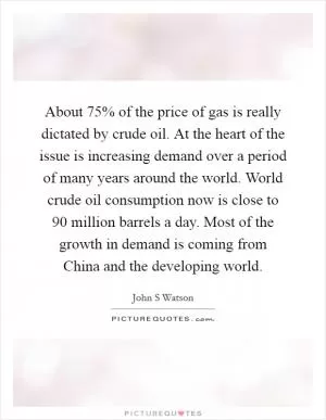 About 75% of the price of gas is really dictated by crude oil. At the heart of the issue is increasing demand over a period of many years around the world. World crude oil consumption now is close to 90 million barrels a day. Most of the growth in demand is coming from China and the developing world Picture Quote #1