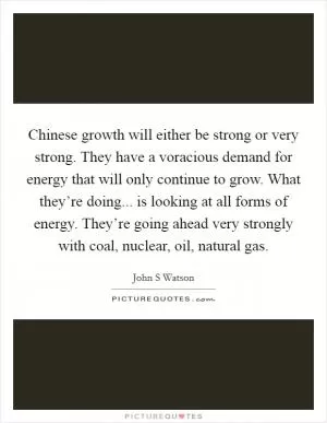 Chinese growth will either be strong or very strong. They have a voracious demand for energy that will only continue to grow. What they’re doing... is looking at all forms of energy. They’re going ahead very strongly with coal, nuclear, oil, natural gas Picture Quote #1