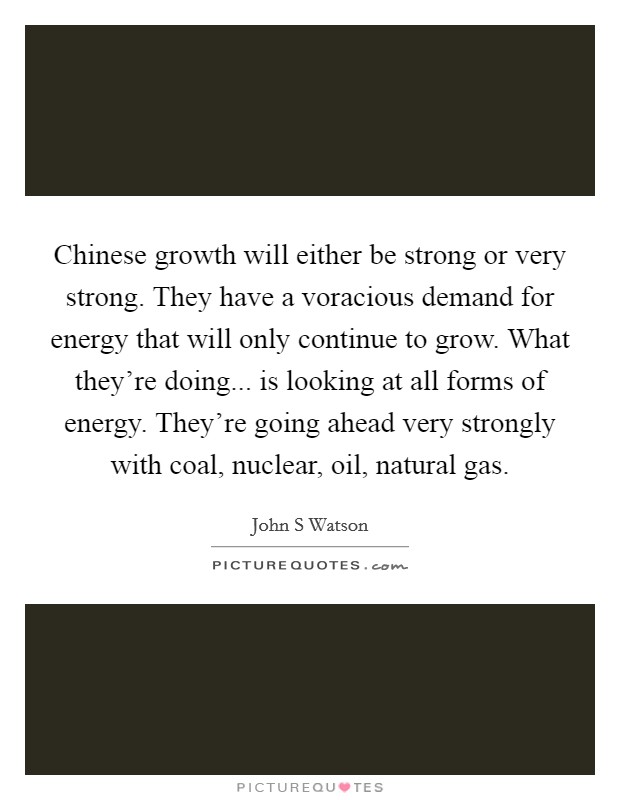 Chinese growth will either be strong or very strong. They have a voracious demand for energy that will only continue to grow. What they're doing... is looking at all forms of energy. They're going ahead very strongly with coal, nuclear, oil, natural gas Picture Quote #1