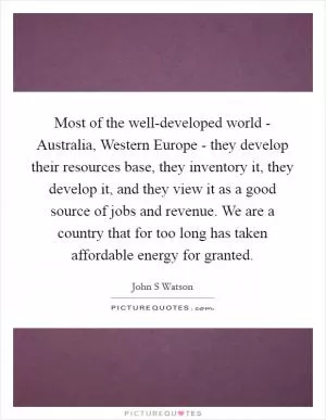 Most of the well-developed world - Australia, Western Europe - they develop their resources base, they inventory it, they develop it, and they view it as a good source of jobs and revenue. We are a country that for too long has taken affordable energy for granted Picture Quote #1