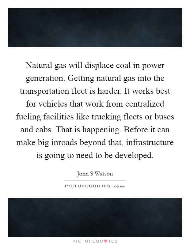 Natural gas will displace coal in power generation. Getting natural gas into the transportation fleet is harder. It works best for vehicles that work from centralized fueling facilities like trucking fleets or buses and cabs. That is happening. Before it can make big inroads beyond that, infrastructure is going to need to be developed Picture Quote #1
