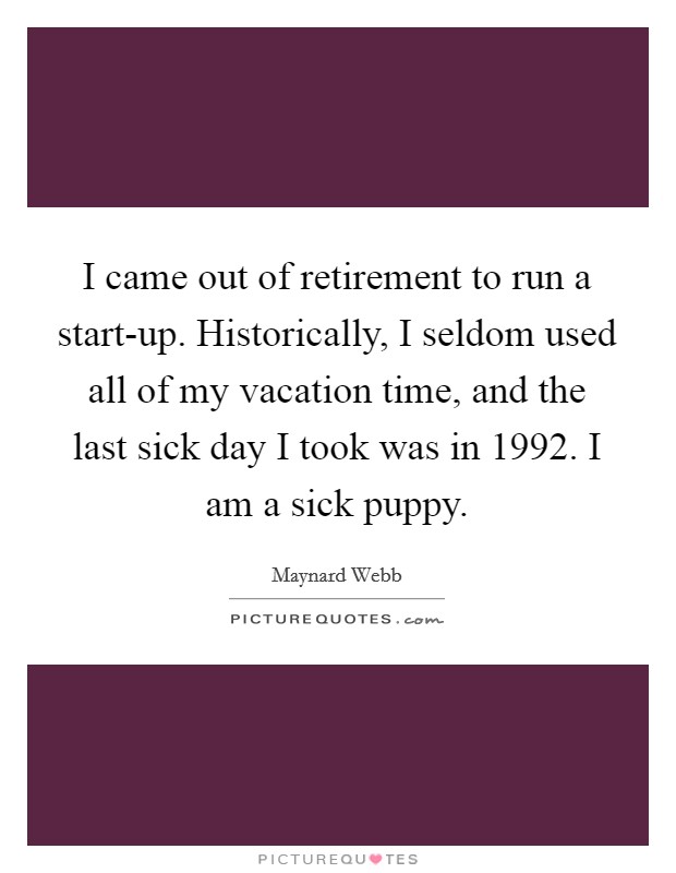 I came out of retirement to run a start-up. Historically, I seldom used all of my vacation time, and the last sick day I took was in 1992. I am a sick puppy Picture Quote #1