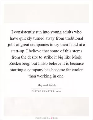 I consistently run into young adults who have quickly turned away from traditional jobs at great companies to try their hand at a start-up. I believe that some of this stems from the desire to strike it big like Mark Zuckerberg, but I also believe it is because starting a company has become far cooler than working in one Picture Quote #1