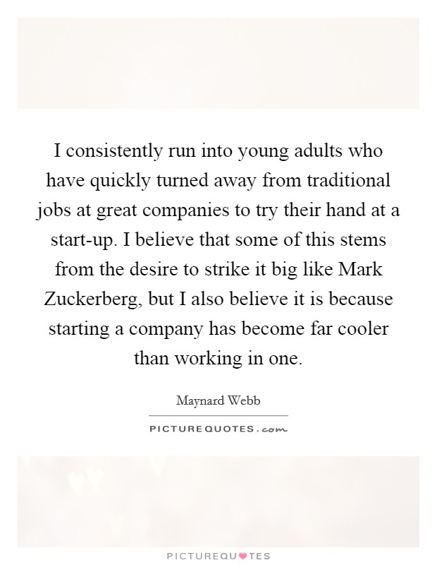 I consistently run into young adults who have quickly turned away from traditional jobs at great companies to try their hand at a start-up. I believe that some of this stems from the desire to strike it big like Mark Zuckerberg, but I also believe it is because starting a company has become far cooler than working in one Picture Quote #1
