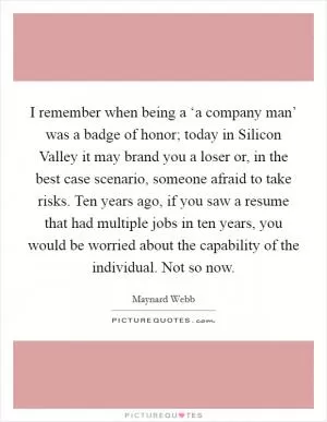 I remember when being a ‘a company man’ was a badge of honor; today in Silicon Valley it may brand you a loser or, in the best case scenario, someone afraid to take risks. Ten years ago, if you saw a resume that had multiple jobs in ten years, you would be worried about the capability of the individual. Not so now Picture Quote #1