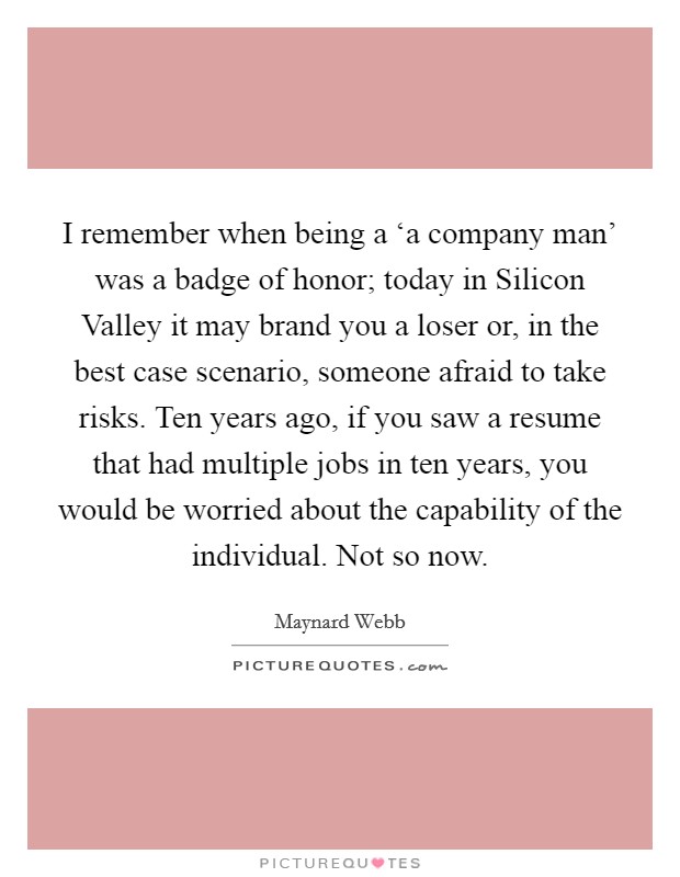 I remember when being a ‘a company man' was a badge of honor; today in Silicon Valley it may brand you a loser or, in the best case scenario, someone afraid to take risks. Ten years ago, if you saw a resume that had multiple jobs in ten years, you would be worried about the capability of the individual. Not so now Picture Quote #1