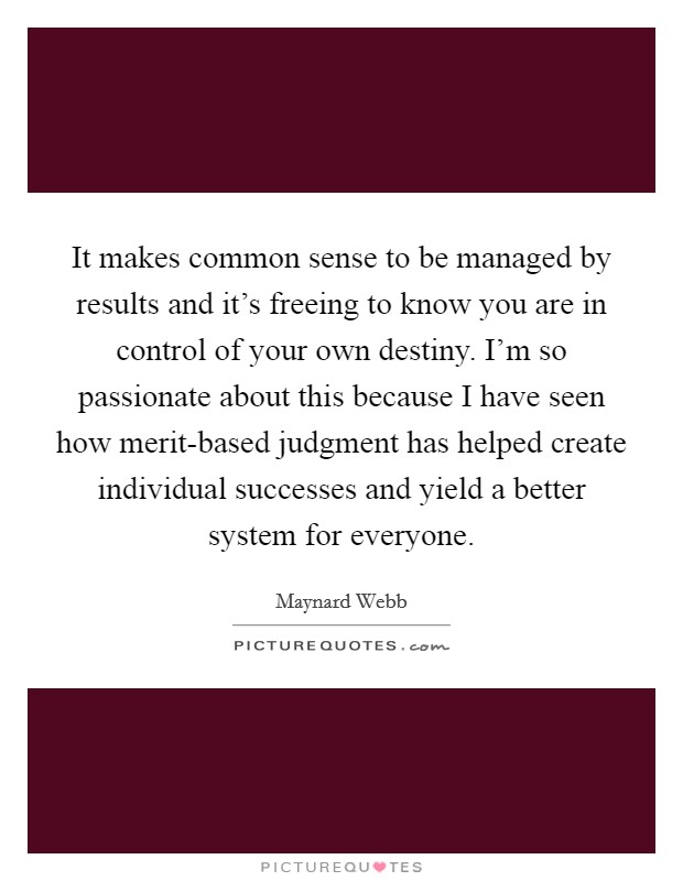 It makes common sense to be managed by results and it's freeing to know you are in control of your own destiny. I'm so passionate about this because I have seen how merit-based judgment has helped create individual successes and yield a better system for everyone Picture Quote #1