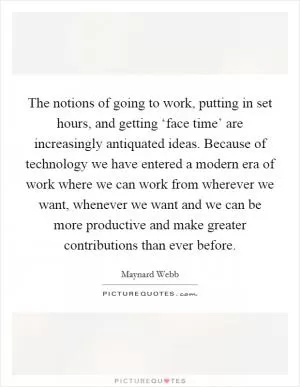 The notions of going to work, putting in set hours, and getting ‘face time’ are increasingly antiquated ideas. Because of technology we have entered a modern era of work where we can work from wherever we want, whenever we want and we can be more productive and make greater contributions than ever before Picture Quote #1