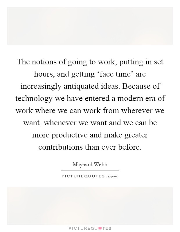 The notions of going to work, putting in set hours, and getting ‘face time' are increasingly antiquated ideas. Because of technology we have entered a modern era of work where we can work from wherever we want, whenever we want and we can be more productive and make greater contributions than ever before Picture Quote #1
