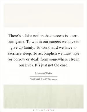 There’s a false notion that success is a zero sum game. To win in our careers we have to give up family. To work hard we have to sacrifice sleep. To accomplish we must take (or borrow or steal) from somewhere else in our lives. It’s just not the case Picture Quote #1