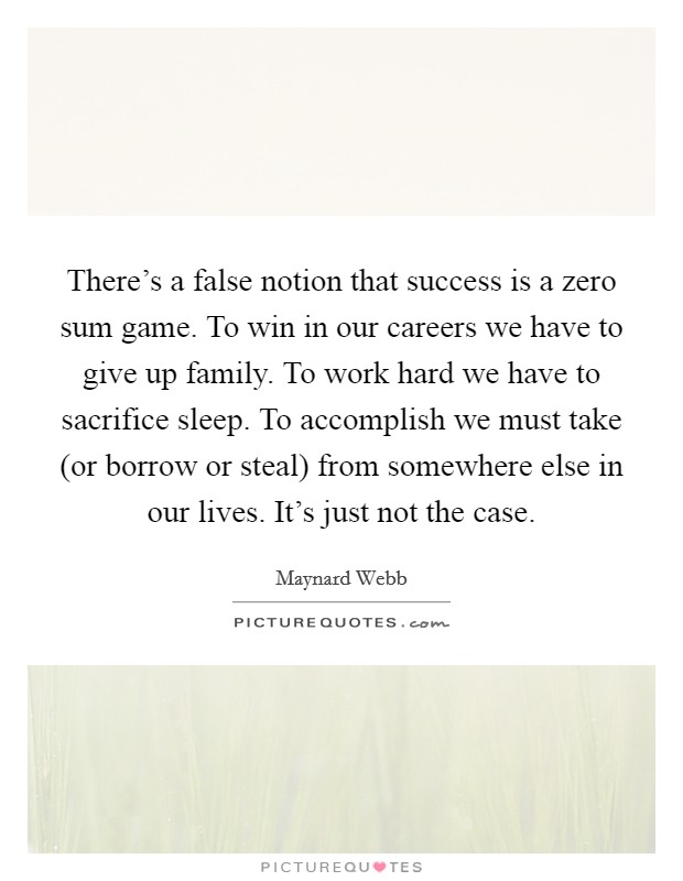 There's a false notion that success is a zero sum game. To win in our careers we have to give up family. To work hard we have to sacrifice sleep. To accomplish we must take (or borrow or steal) from somewhere else in our lives. It's just not the case Picture Quote #1