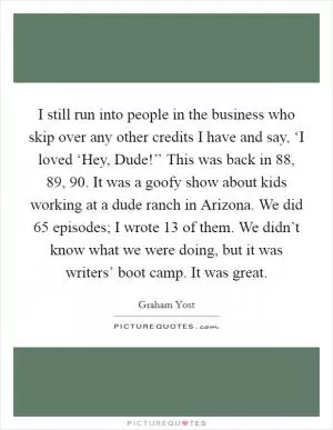 I still run into people in the business who skip over any other credits I have and say, ‘I loved ‘Hey, Dude!’’ This was back in  88,  89,  90. It was a goofy show about kids working at a dude ranch in Arizona. We did 65 episodes; I wrote 13 of them. We didn’t know what we were doing, but it was writers’ boot camp. It was great Picture Quote #1