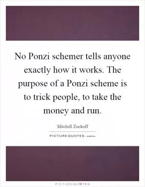 No Ponzi schemer tells anyone exactly how it works. The purpose of a Ponzi scheme is to trick people, to take the money and run Picture Quote #1