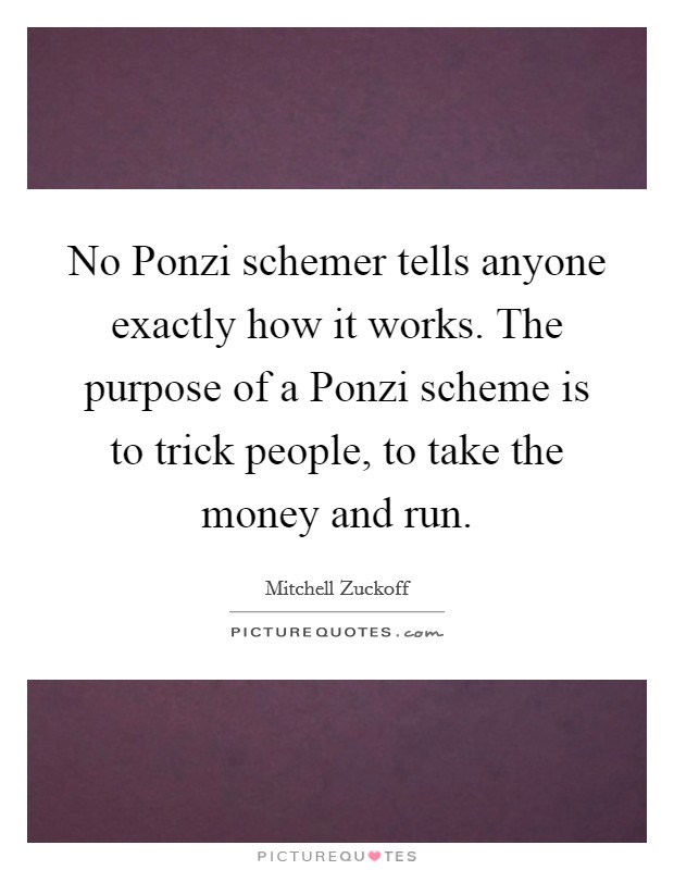 No Ponzi schemer tells anyone exactly how it works. The purpose of a Ponzi scheme is to trick people, to take the money and run Picture Quote #1
