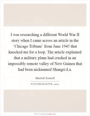 I was researching a different World War II story when I came across an article in the ‘Chicago Tribune’ from June 1945 that knocked me for a loop. The article explained that a military plane had crashed in an impossibly remote valley of New Guinea that had been nicknamed Shangri-La Picture Quote #1