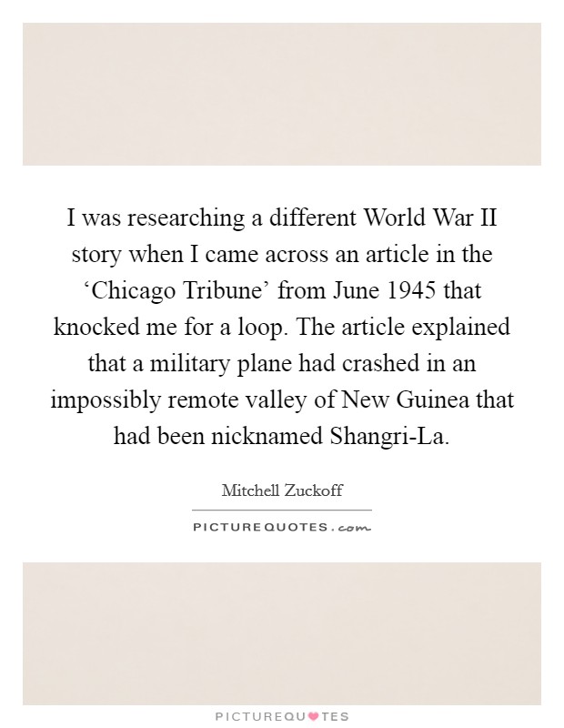 I was researching a different World War II story when I came across an article in the ‘Chicago Tribune' from June 1945 that knocked me for a loop. The article explained that a military plane had crashed in an impossibly remote valley of New Guinea that had been nicknamed Shangri-La Picture Quote #1