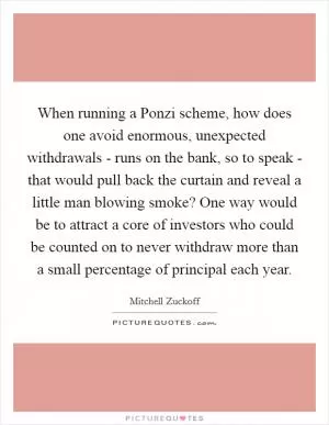 When running a Ponzi scheme, how does one avoid enormous, unexpected withdrawals - runs on the bank, so to speak - that would pull back the curtain and reveal a little man blowing smoke? One way would be to attract a core of investors who could be counted on to never withdraw more than a small percentage of principal each year Picture Quote #1