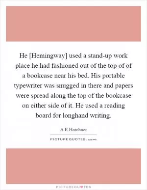 He [Hemingway] used a stand-up work place he had fashioned out of the top of of a bookcase near his bed. His portable typewriter was snugged in there and papers were spread along the top of the bookcase on either side of it. He used a reading board for longhand writing Picture Quote #1