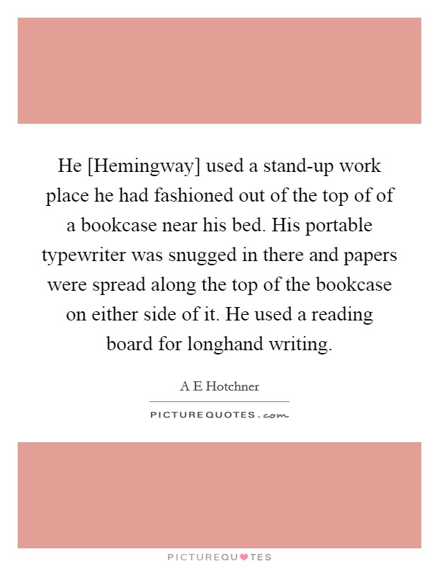 He [Hemingway] used a stand-up work place he had fashioned out of the top of of a bookcase near his bed. His portable typewriter was snugged in there and papers were spread along the top of the bookcase on either side of it. He used a reading board for longhand writing Picture Quote #1