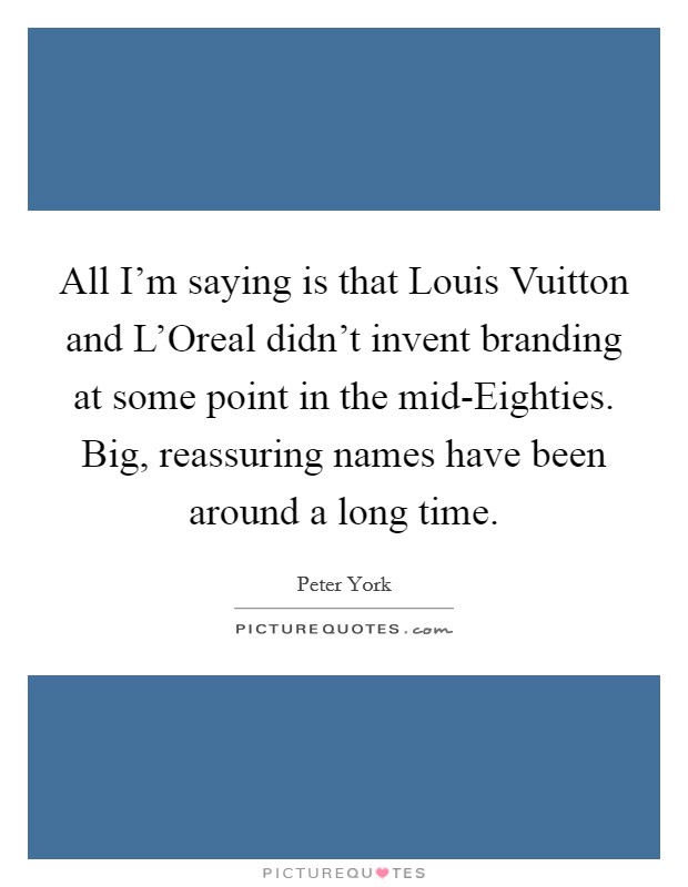 All I'm saying is that Louis Vuitton and L'Oreal didn't invent branding at some point in the mid-Eighties. Big, reassuring names have been around a long time Picture Quote #1