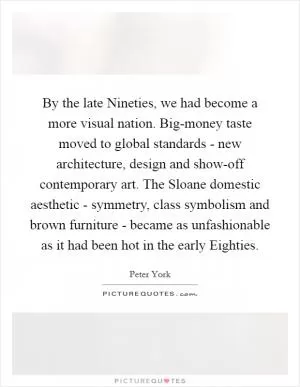 By the late Nineties, we had become a more visual nation. Big-money taste moved to global standards - new architecture, design and show-off contemporary art. The Sloane domestic aesthetic - symmetry, class symbolism and brown furniture - became as unfashionable as it had been hot in the early Eighties Picture Quote #1