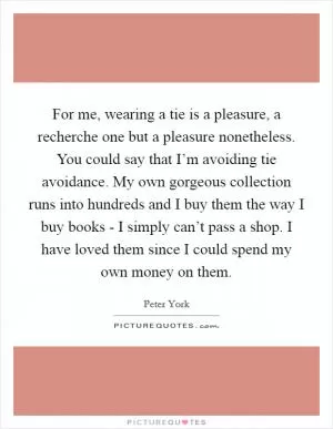 For me, wearing a tie is a pleasure, a recherche one but a pleasure nonetheless. You could say that I’m avoiding tie avoidance. My own gorgeous collection runs into hundreds and I buy them the way I buy books - I simply can’t pass a shop. I have loved them since I could spend my own money on them Picture Quote #1