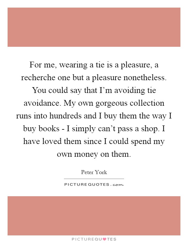 For me, wearing a tie is a pleasure, a recherche one but a pleasure nonetheless. You could say that I'm avoiding tie avoidance. My own gorgeous collection runs into hundreds and I buy them the way I buy books - I simply can't pass a shop. I have loved them since I could spend my own money on them Picture Quote #1