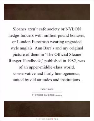 Sloanes aren’t cafe society or NYLON hedge-funders with million-pound bonuses, or London Eurotrash wearing upgraded style anglais. Ann Barr’s and my original picture of them in ‘The Official Sloane Ranger Handbook,’ published in 1982, was of an upper-middle-class world, conservative and fairly homogeneous, united by old attitudes and institutions Picture Quote #1