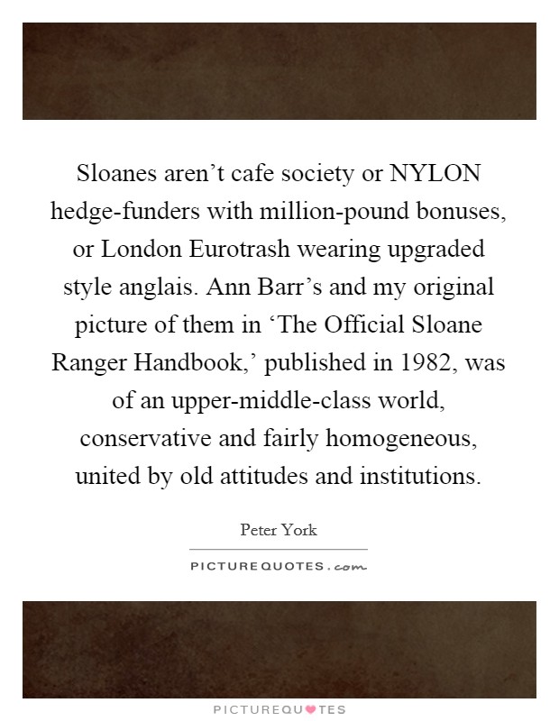 Sloanes aren't cafe society or NYLON hedge-funders with million-pound bonuses, or London Eurotrash wearing upgraded style anglais. Ann Barr's and my original picture of them in ‘The Official Sloane Ranger Handbook,' published in 1982, was of an upper-middle-class world, conservative and fairly homogeneous, united by old attitudes and institutions Picture Quote #1