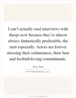 I can’t actually read interviews with thesps now because they’re almost always fantastically predictable, the men especially. Actors are forever stressing their ordinariness, their beer and football-loving commitments Picture Quote #1