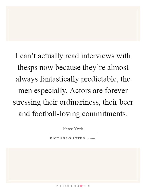 I can't actually read interviews with thesps now because they're almost always fantastically predictable, the men especially. Actors are forever stressing their ordinariness, their beer and football-loving commitments Picture Quote #1