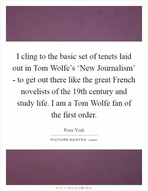 I cling to the basic set of tenets laid out in Tom Wolfe’s ‘New Journalism’ - to get out there like the great French novelists of the 19th century and study life. I am a Tom Wolfe fan of the first order Picture Quote #1