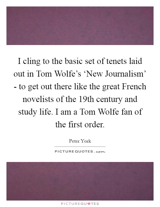 I cling to the basic set of tenets laid out in Tom Wolfe's ‘New Journalism' - to get out there like the great French novelists of the 19th century and study life. I am a Tom Wolfe fan of the first order Picture Quote #1
