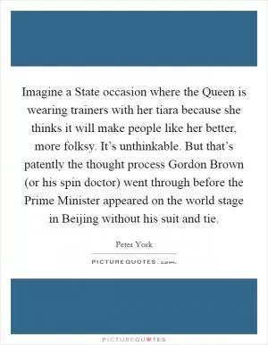 Imagine a State occasion where the Queen is wearing trainers with her tiara because she thinks it will make people like her better, more folksy. It’s unthinkable. But that’s patently the thought process Gordon Brown (or his spin doctor) went through before the Prime Minister appeared on the world stage in Beijing without his suit and tie Picture Quote #1