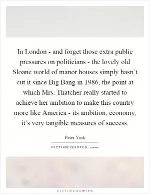 In London - and forget those extra public pressures on politicians - the lovely old Sloane world of manor houses simply hasn’t cut it since Big Bang in 1986, the point at which Mrs. Thatcher really started to achieve her ambition to make this country more like America - its ambition, economy, it’s very tangible measures of success Picture Quote #1