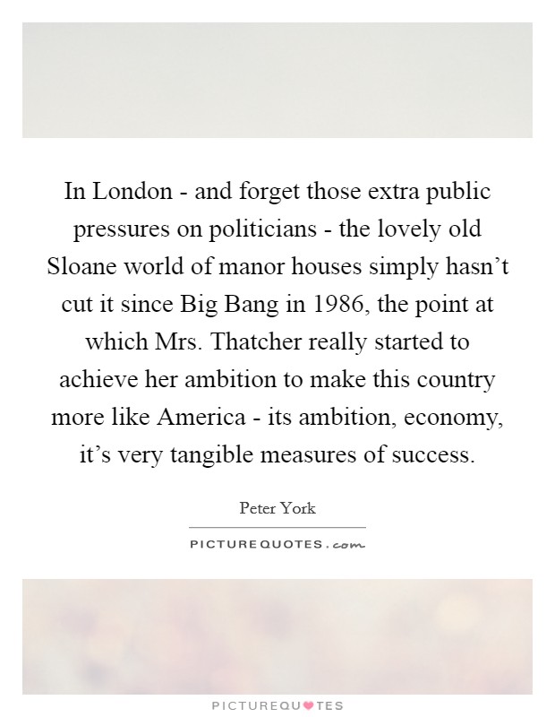 In London - and forget those extra public pressures on politicians - the lovely old Sloane world of manor houses simply hasn't cut it since Big Bang in 1986, the point at which Mrs. Thatcher really started to achieve her ambition to make this country more like America - its ambition, economy, it's very tangible measures of success Picture Quote #1