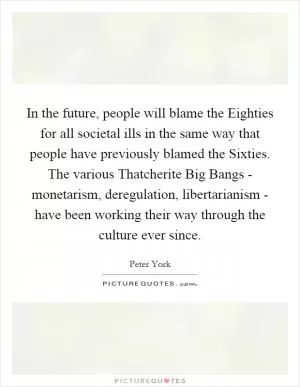 In the future, people will blame the Eighties for all societal ills in the same way that people have previously blamed the Sixties. The various Thatcherite Big Bangs - monetarism, deregulation, libertarianism - have been working their way through the culture ever since Picture Quote #1