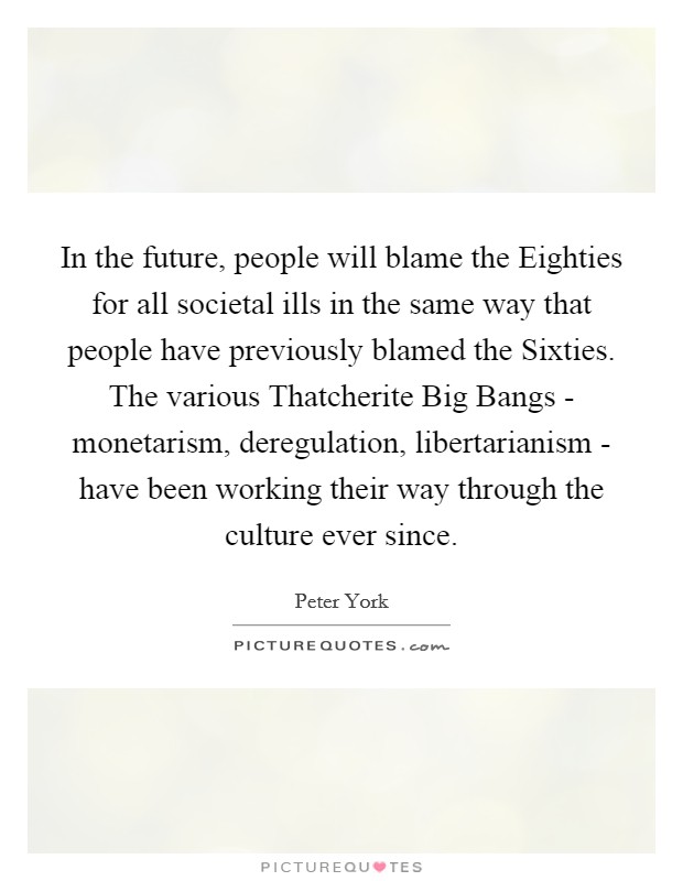 In the future, people will blame the Eighties for all societal ills in the same way that people have previously blamed the Sixties. The various Thatcherite Big Bangs - monetarism, deregulation, libertarianism - have been working their way through the culture ever since Picture Quote #1