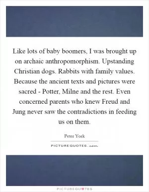 Like lots of baby boomers, I was brought up on archaic anthropomorphism. Upstanding Christian dogs. Rabbits with family values. Because the ancient texts and pictures were sacred - Potter, Milne and the rest. Even concerned parents who knew Freud and Jung never saw the contradictions in feeding us on them Picture Quote #1