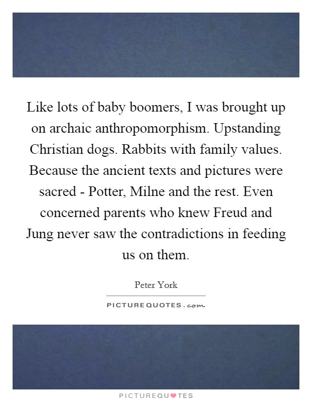 Like lots of baby boomers, I was brought up on archaic anthropomorphism. Upstanding Christian dogs. Rabbits with family values. Because the ancient texts and pictures were sacred - Potter, Milne and the rest. Even concerned parents who knew Freud and Jung never saw the contradictions in feeding us on them Picture Quote #1