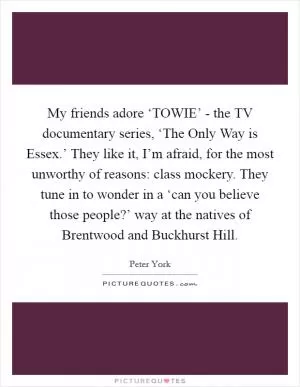 My friends adore ‘TOWIE’ - the TV documentary series, ‘The Only Way is Essex.’ They like it, I’m afraid, for the most unworthy of reasons: class mockery. They tune in to wonder in a ‘can you believe those people?’ way at the natives of Brentwood and Buckhurst Hill Picture Quote #1