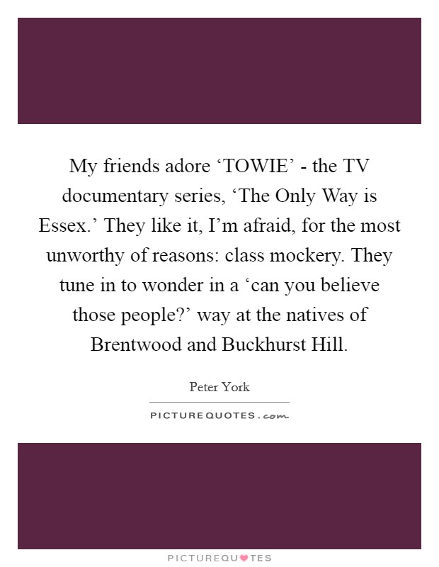 My friends adore ‘TOWIE' - the TV documentary series, ‘The Only Way is Essex.' They like it, I'm afraid, for the most unworthy of reasons: class mockery. They tune in to wonder in a ‘can you believe those people?' way at the natives of Brentwood and Buckhurst Hill Picture Quote #1