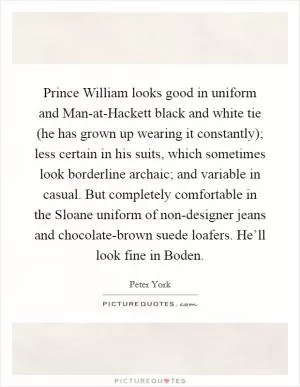 Prince William looks good in uniform and Man-at-Hackett black and white tie (he has grown up wearing it constantly); less certain in his suits, which sometimes look borderline archaic; and variable in casual. But completely comfortable in the Sloane uniform of non-designer jeans and chocolate-brown suede loafers. He’ll look fine in Boden Picture Quote #1