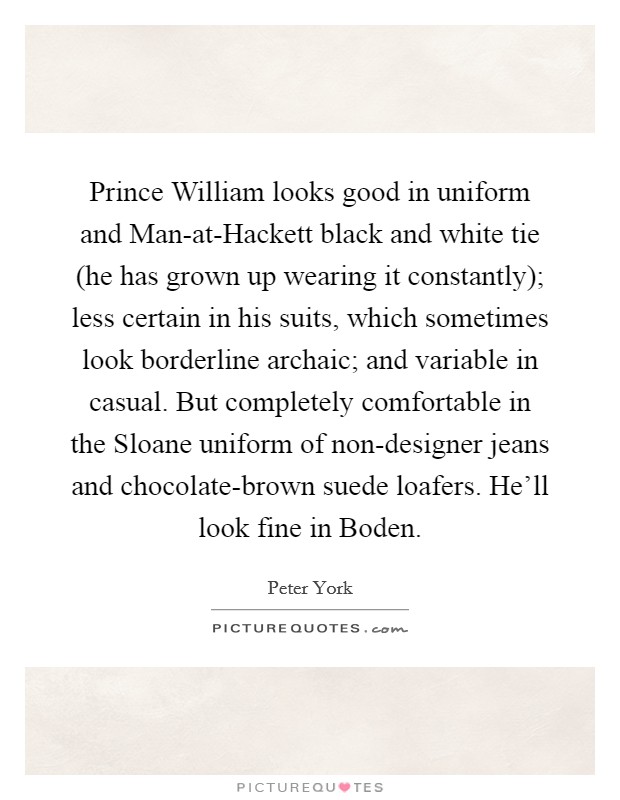 Prince William looks good in uniform and Man-at-Hackett black and white tie (he has grown up wearing it constantly); less certain in his suits, which sometimes look borderline archaic; and variable in casual. But completely comfortable in the Sloane uniform of non-designer jeans and chocolate-brown suede loafers. He'll look fine in Boden Picture Quote #1
